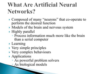    Composed of many “neurons” that co-operate to
    perform the desired function
   Models of the brain and nervous system
   Highly parallel
    ◦ Process information much more like the brain
      than a serial computer
   Learning
   Very simple principles
   Very complex behaviours
   Applications
    ◦ As powerful problem solvers
    ◦ As biological models
 