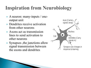    A neuron: many-inputs / one-
    output unit
   Dendrites receive activation
    from other neurons
   Axons act as transmission
    lines to send activation to
    other neurons
   Synapses ,the junctions allow
    signal transmission between
    the axons and dendrites
 