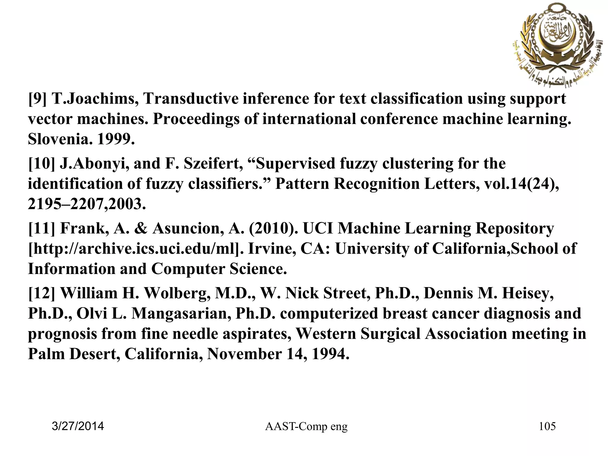 [9] T.Joachims, Transductive inference for text classification using support
vector machines. Proceedings of international conference machine learning.
Slovenia. 1999.
[10] J.Abonyi, and F. Szeifert, “Supervised fuzzy clustering for the
identification of fuzzy classifiers.” Pattern Recognition Letters, vol.14(24),
2195–2207,2003.
[11] Frank, A. & Asuncion, A. (2010). UCI Machine Learning Repository
[http://archive.ics.uci.edu/ml]. Irvine, CA: University of California,School of
Information and Computer Science.
[12] William H. Wolberg, M.D., W. Nick Street, Ph.D., Dennis M. Heisey,
Ph.D., Olvi L. Mangasarian, Ph.D. computerized breast cancer diagnosis and
prognosis from fine needle aspirates, Western Surgical Association meeting in
Palm Desert, California, November 14, 1994.
AAST-Comp eng 1053/27/2014
 