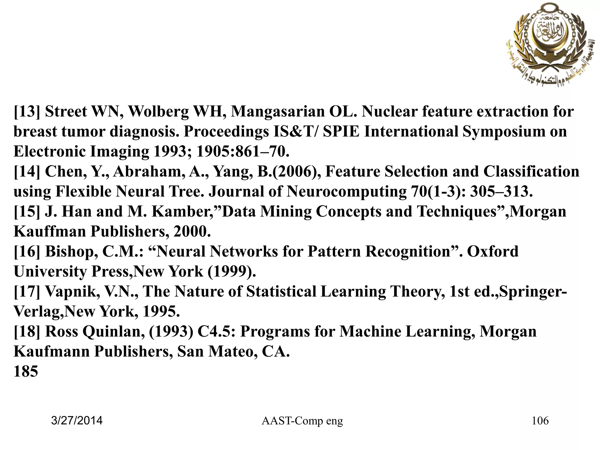 AAST-Comp eng 106
[13] Street WN, Wolberg WH, Mangasarian OL. Nuclear feature extraction for
breast tumor diagnosis. Proceedings IS&T/ SPIE International Symposium on
Electronic Imaging 1993; 1905:861–70.
[14] Chen, Y., Abraham, A., Yang, B.(2006), Feature Selection and Classification
using Flexible Neural Tree. Journal of Neurocomputing 70(1-3): 305–313.
[15] J. Han and M. Kamber,”Data Mining Concepts and Techniques”,Morgan
Kauffman Publishers, 2000.
[16] Bishop, C.M.: “Neural Networks for Pattern Recognition”. Oxford
University Press,New York (1999).
[17] Vapnik, V.N., The Nature of Statistical Learning Theory, 1st ed.,Springer-
Verlag,New York, 1995.
[18] Ross Quinlan, (1993) C4.5: Programs for Machine Learning, Morgan
Kaufmann Publishers, San Mateo, CA.
185
3/27/2014
 