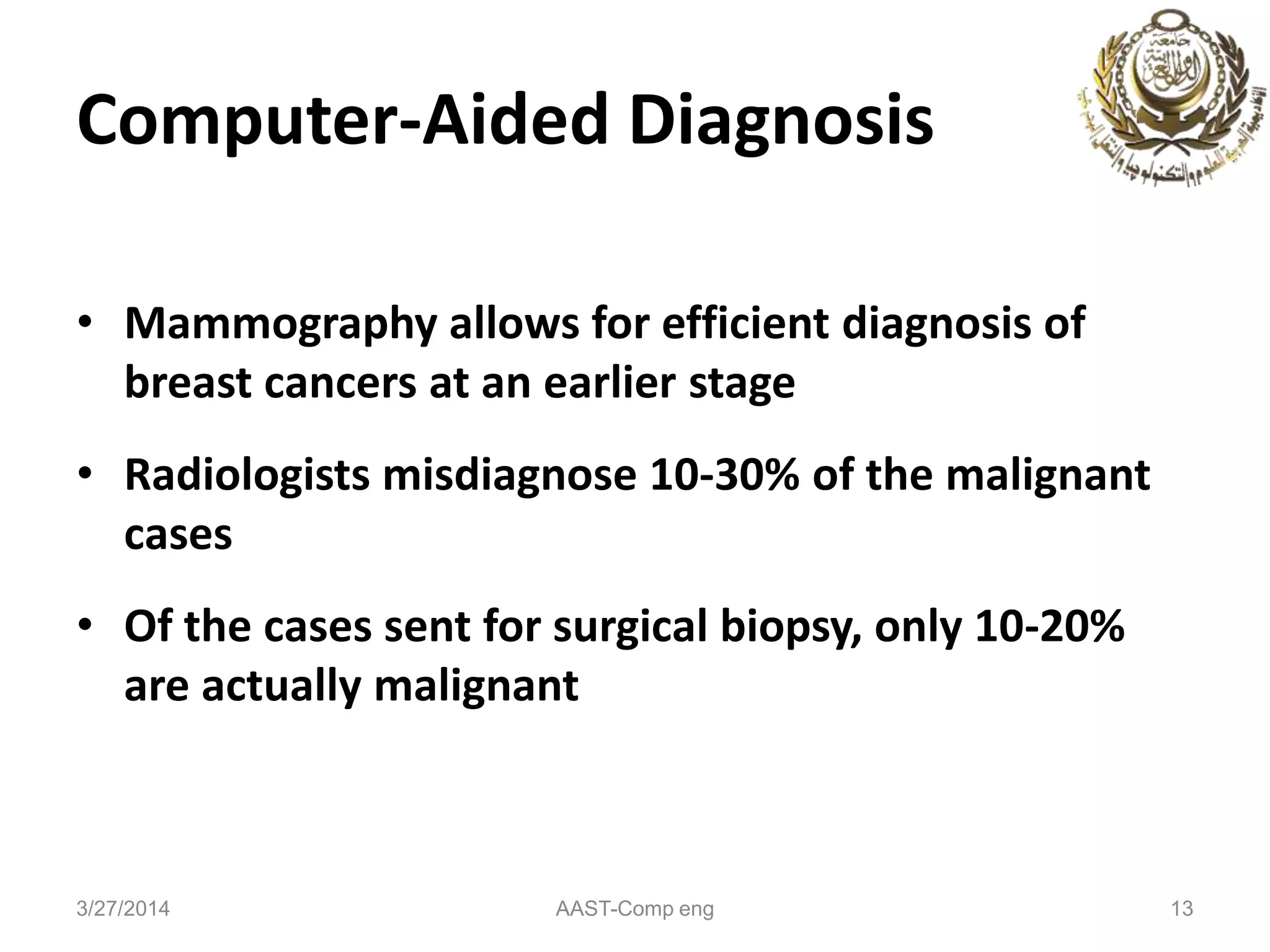 Computer-Aided Diagnosis
• Mammography allows for efficient diagnosis of
breast cancers at an earlier stage
• Radiologists misdiagnose 10-30% of the malignant
cases
• Of the cases sent for surgical biopsy, only 10-20%
are actually malignant
3/27/2014 AAST-Comp eng 13
 