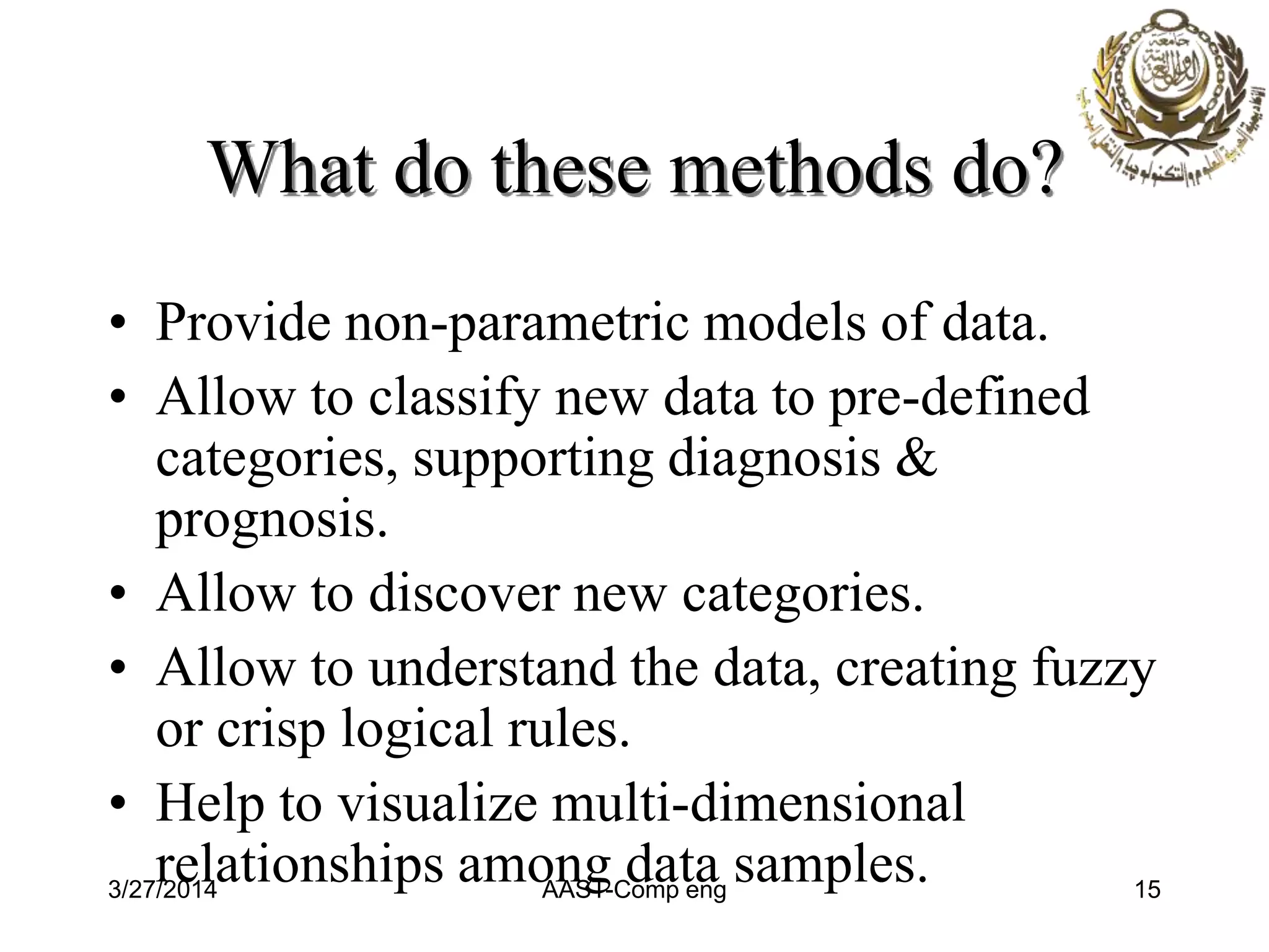 What do these methods do?
• Provide non-parametric models of data.
• Allow to classify new data to pre-defined
categories, supporting diagnosis &
prognosis.
• Allow to discover new categories.
• Allow to understand the data, creating fuzzy
or crisp logical rules.
• Help to visualize multi-dimensional
relationships among data samples.3/27/2014 AAST-Comp eng 15
 