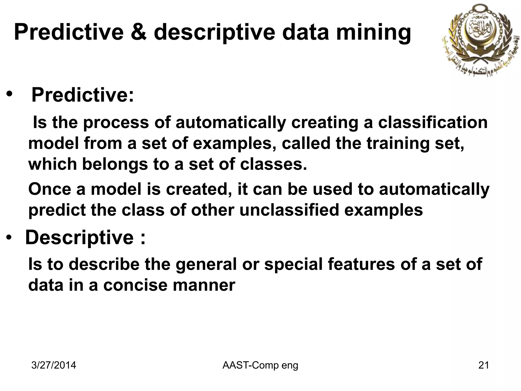 Predictive & descriptive data mining
• Predictive:
Is the process of automatically creating a classification
model from a set of examples, called the training set,
which belongs to a set of classes.
Once a model is created, it can be used to automatically
predict the class of other unclassified examples
• Descriptive :
Is to describe the general or special features of a set of
data in a concise manner
AAST-Comp eng 213/27/2014
 