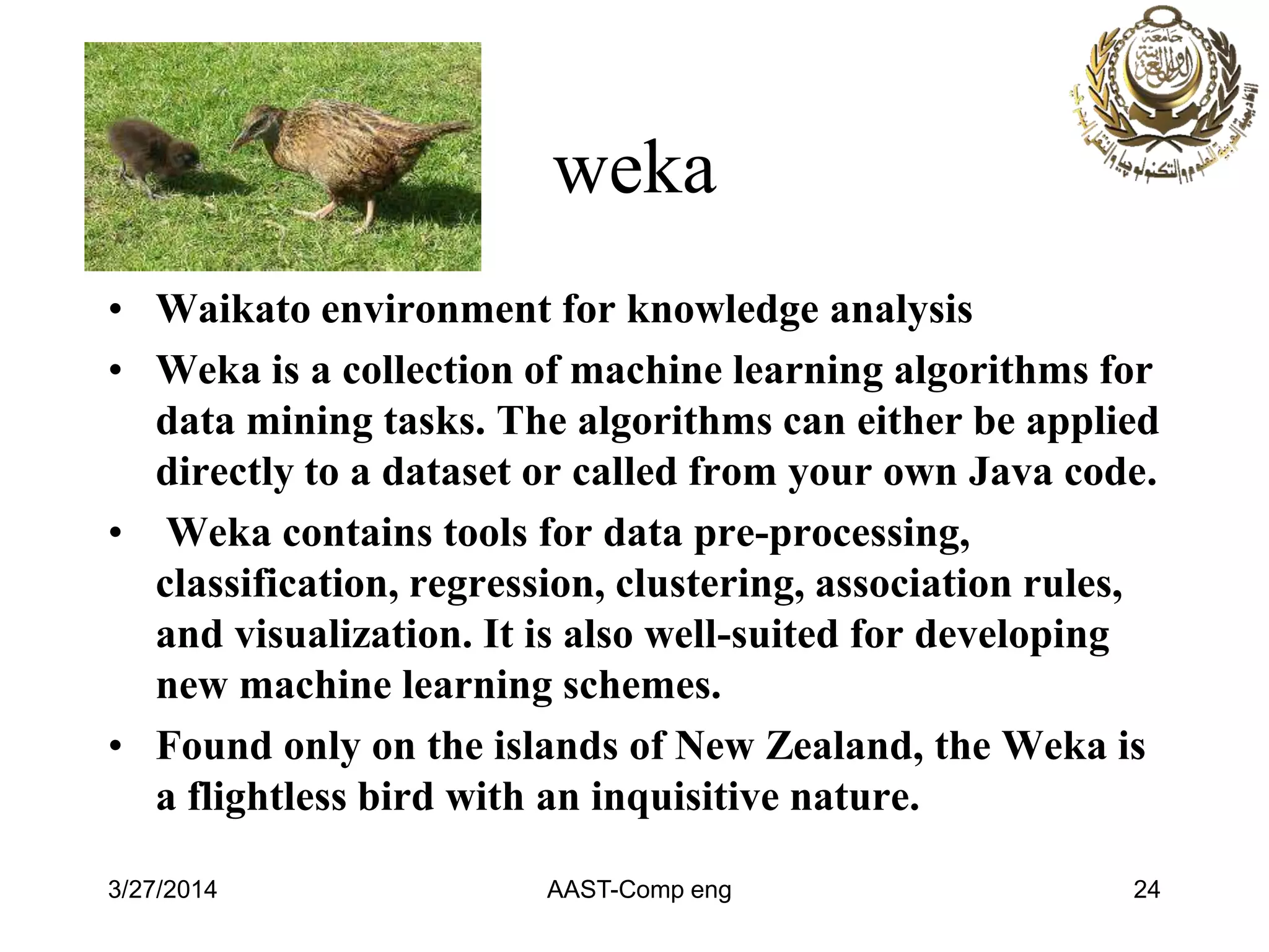 weka
• Waikato environment for knowledge analysis
• Weka is a collection of machine learning algorithms for
data mining tasks. The algorithms can either be applied
directly to a dataset or called from your own Java code.
• Weka contains tools for data pre-processing,
classification, regression, clustering, association rules,
and visualization. It is also well-suited for developing
new machine learning schemes.
• Found only on the islands of New Zealand, the Weka is
a flightless bird with an inquisitive nature.
3/27/2014 AAST-Comp eng 24
 
