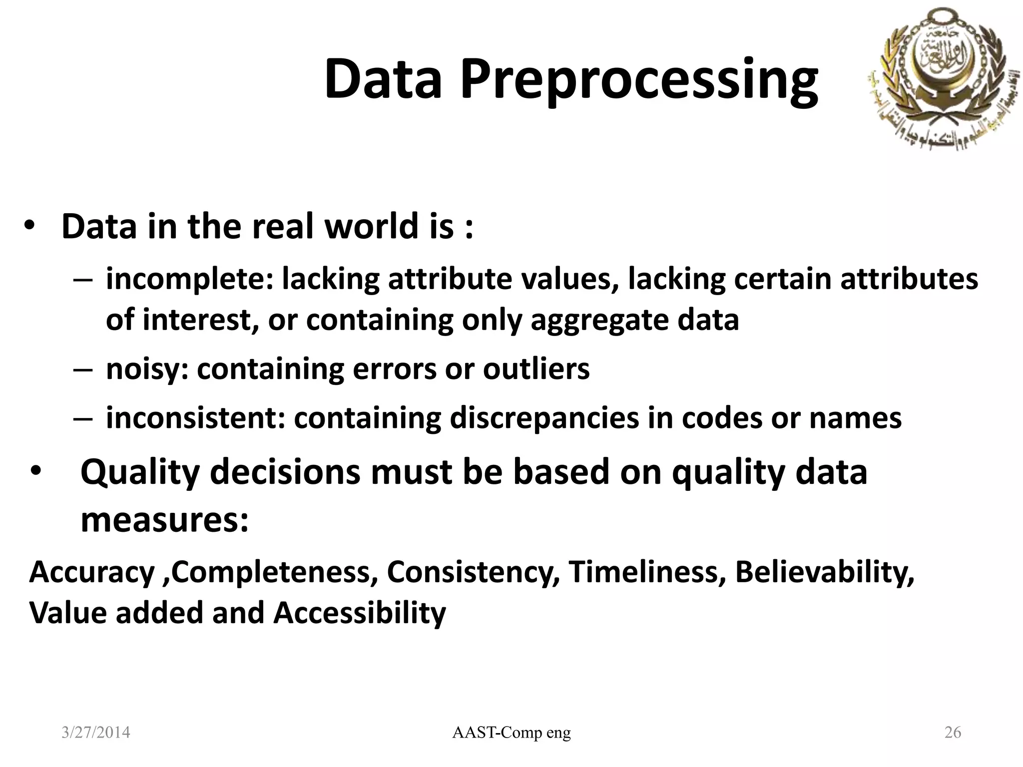 Data Preprocessing
• Data in the real world is :
– incomplete: lacking attribute values, lacking certain attributes
of interest, or containing only aggregate data
– noisy: containing errors or outliers
– inconsistent: containing discrepancies in codes or names
• Quality decisions must be based on quality data
measures:
Accuracy ,Completeness, Consistency, Timeliness, Believability,
Value added and Accessibility
AAST-Comp eng 263/27/2014
 