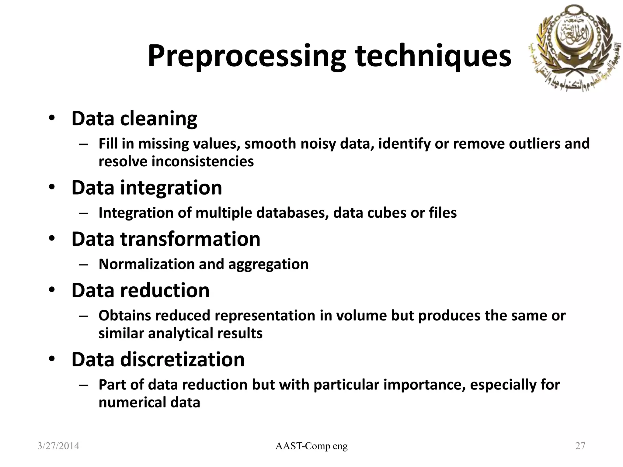 Preprocessing techniques
• Data cleaning
– Fill in missing values, smooth noisy data, identify or remove outliers and
resolve inconsistencies
• Data integration
– Integration of multiple databases, data cubes or files
• Data transformation
– Normalization and aggregation
• Data reduction
– Obtains reduced representation in volume but produces the same or
similar analytical results
• Data discretization
– Part of data reduction but with particular importance, especially for
numerical data
AAST-Comp eng 273/27/2014
 
