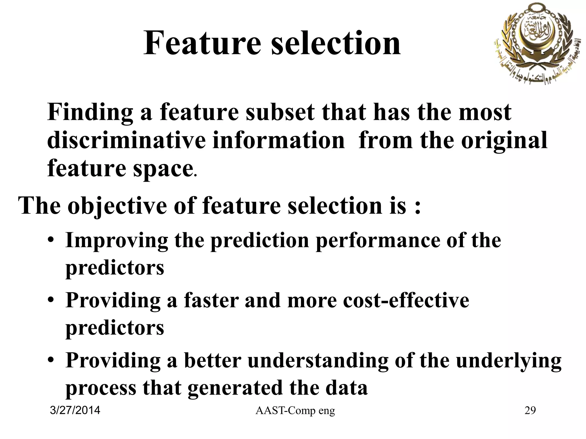 Finding a feature subset that has the most
discriminative information from the original
feature space.
The objective of feature selection is :
• Improving the prediction performance of the
predictors
• Providing a faster and more cost-effective
predictors
• Providing a better understanding of the underlying
process that generated the data
Feature selection
AAST-Comp eng 293/27/2014
 