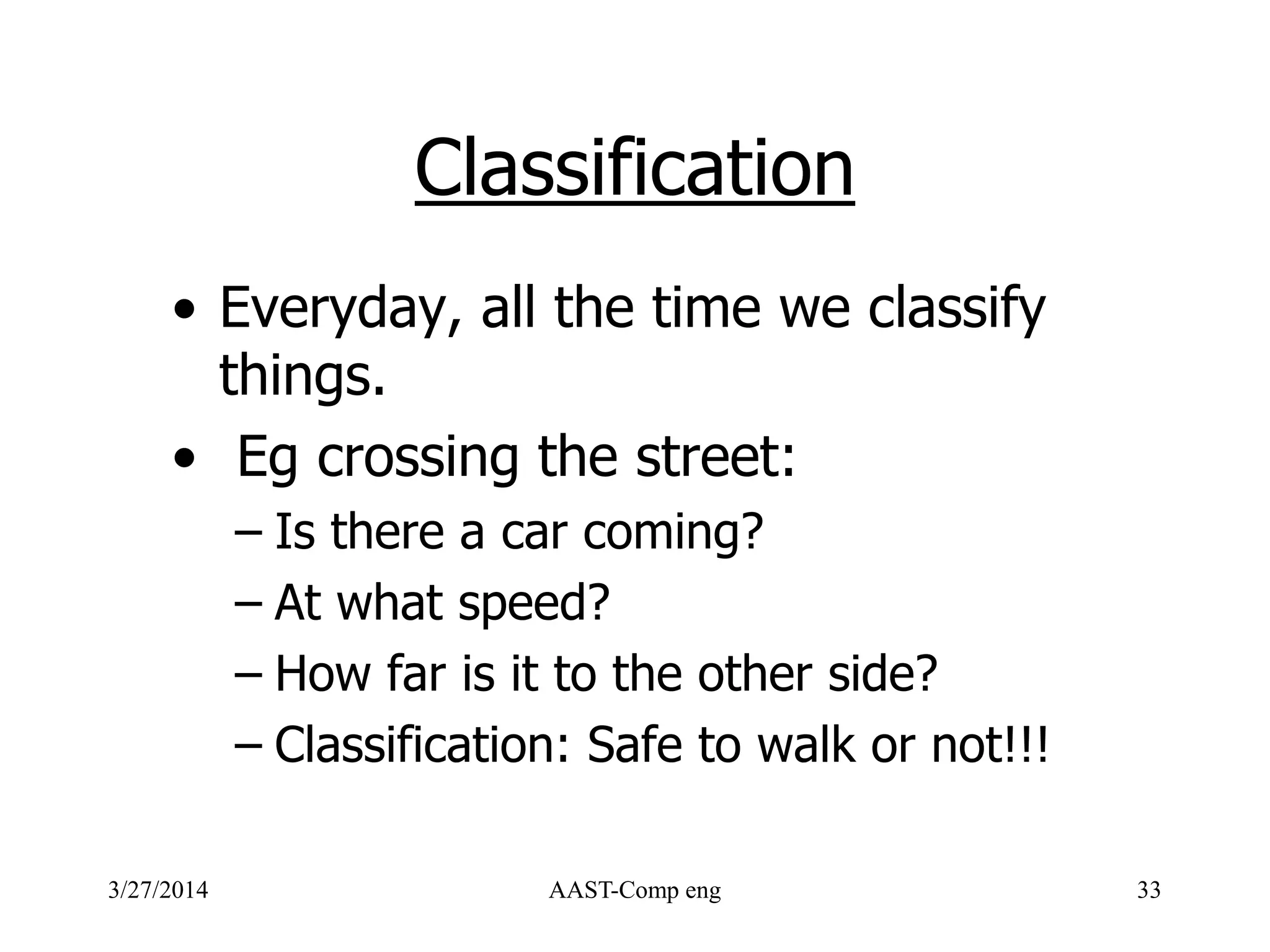Classification
• Everyday, all the time we classify
things.
• Eg crossing the street:
– Is there a car coming?
– At what speed?
– How far is it to the other side?
– Classification: Safe to walk or not!!!
3/27/2014 AAST-Comp eng 33
 