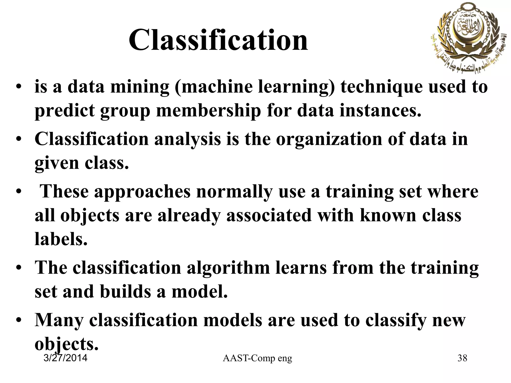 Classification
• is a data mining (machine learning) technique used to
predict group membership for data instances.
• Classification analysis is the organization of data in
given class.
• These approaches normally use a training set where
all objects are already associated with known class
labels.
• The classification algorithm learns from the training
set and builds a model.
• Many classification models are used to classify new
objects.
AAST-Comp eng 383/27/2014
 