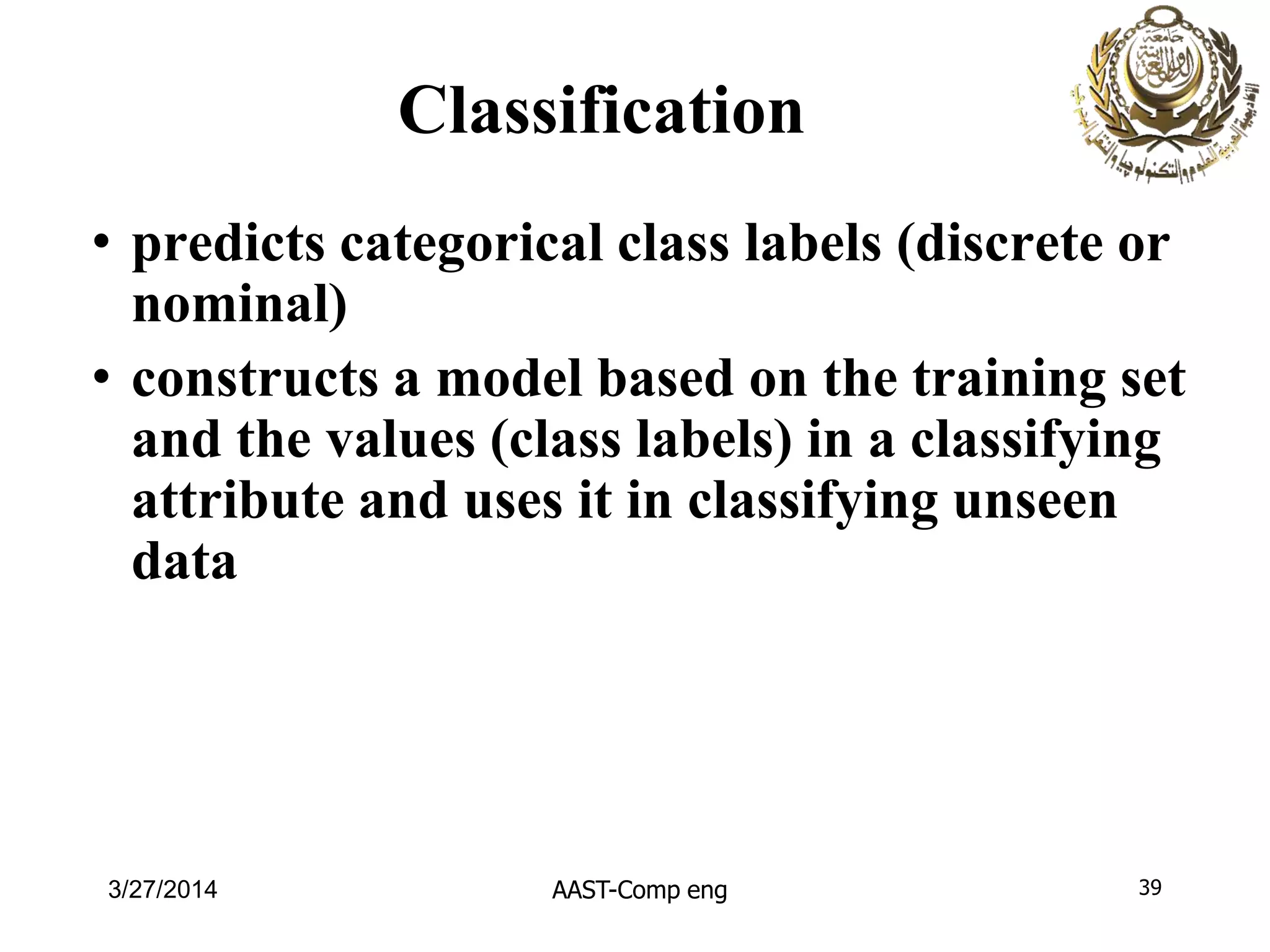 Classification
• predicts categorical class labels (discrete or
nominal)
• constructs a model based on the training set
and the values (class labels) in a classifying
attribute and uses it in classifying unseen
data
AAST-Comp eng 393/27/2014
 