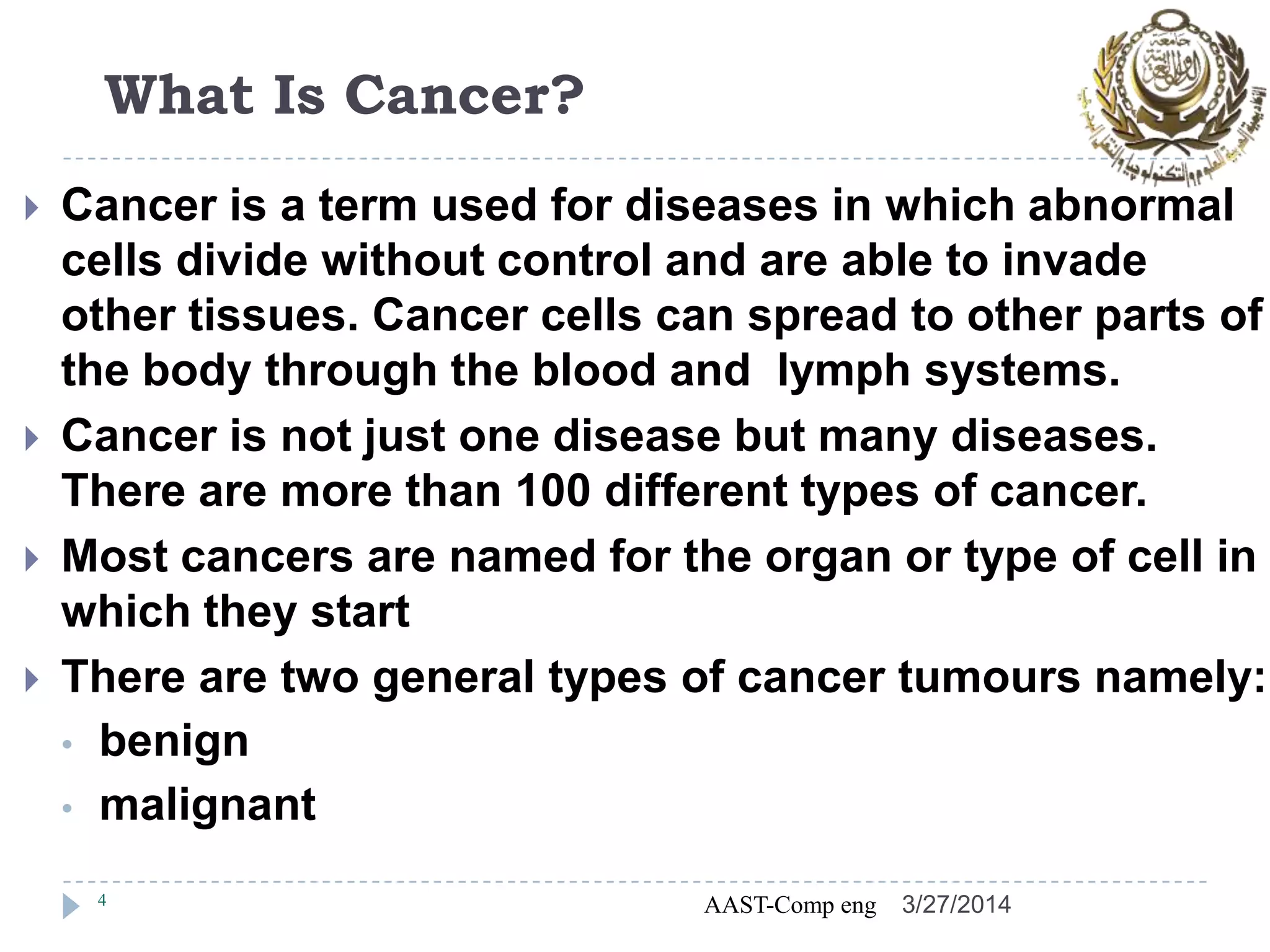 What Is Cancer?
 Cancer is a term used for diseases in which abnormal
cells divide without control and are able to invade
other tissues. Cancer cells can spread to other parts of
the body through the blood and lymph systems.
 Cancer is not just one disease but many diseases.
There are more than 100 different types of cancer.
 Most cancers are named for the organ or type of cell in
which they start
 There are two general types of cancer tumours namely:
• benign
• malignant
4 AAST-Comp eng 3/27/2014
 