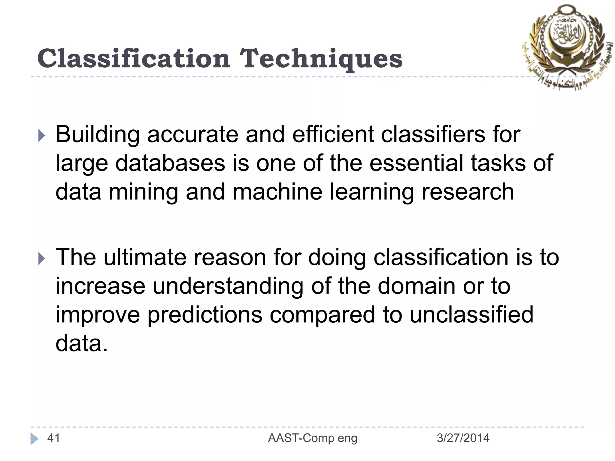 Classification Techniques
 Building accurate and efficient classifiers for
large databases is one of the essential tasks of
data mining and machine learning research
 The ultimate reason for doing classification is to
increase understanding of the domain or to
improve predictions compared to unclassified
data.
3/27/2014AAST-Comp eng41
 