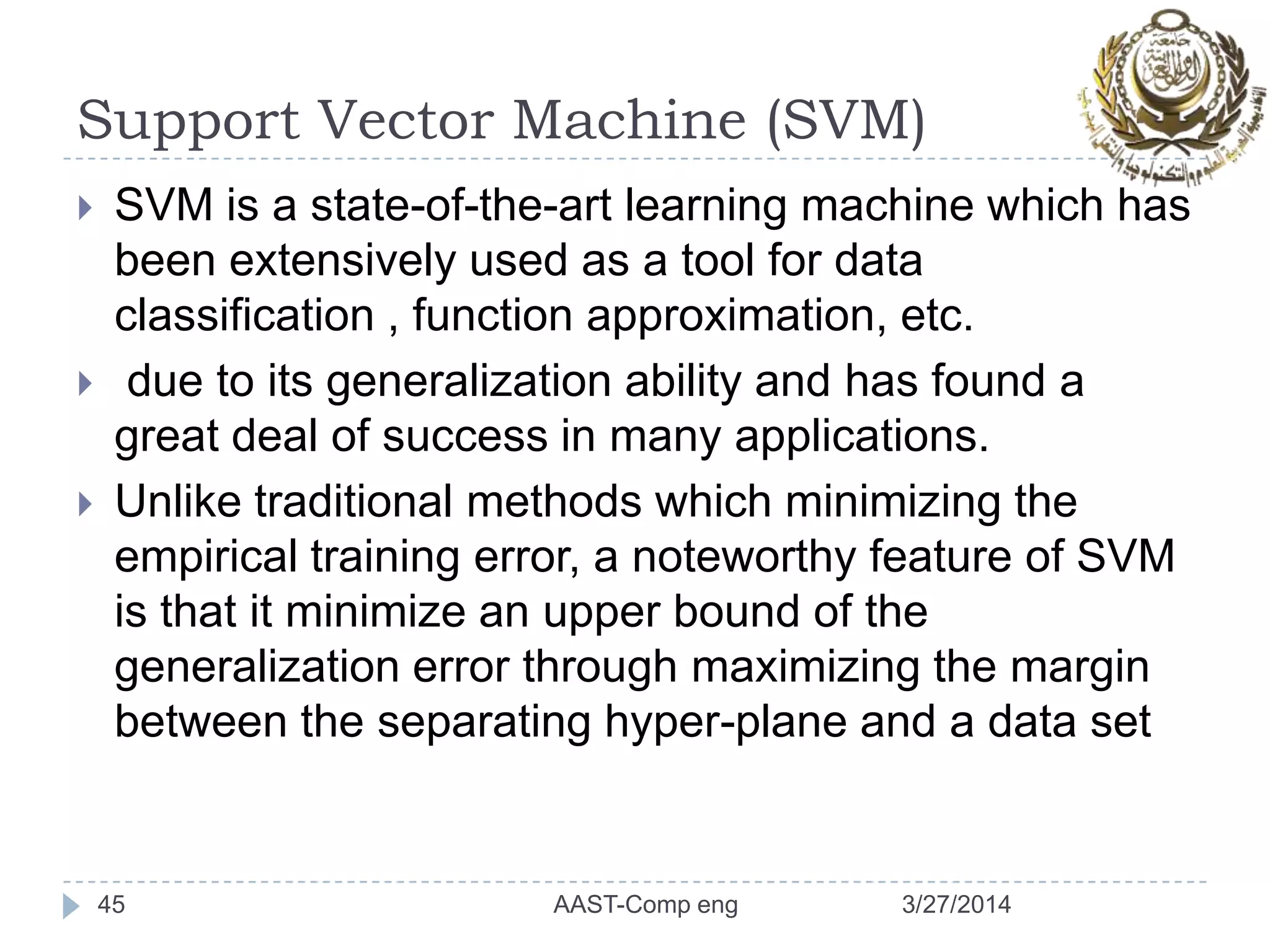 Support Vector Machine (SVM)
3/27/2014AAST-Comp eng45
 SVM is a state-of-the-art learning machine which has
been extensively used as a tool for data
classification , function approximation, etc.
 due to its generalization ability and has found a
great deal of success in many applications.
 Unlike traditional methods which minimizing the
empirical training error, a noteworthy feature of SVM
is that it minimize an upper bound of the
generalization error through maximizing the margin
between the separating hyper-plane and a data set
 