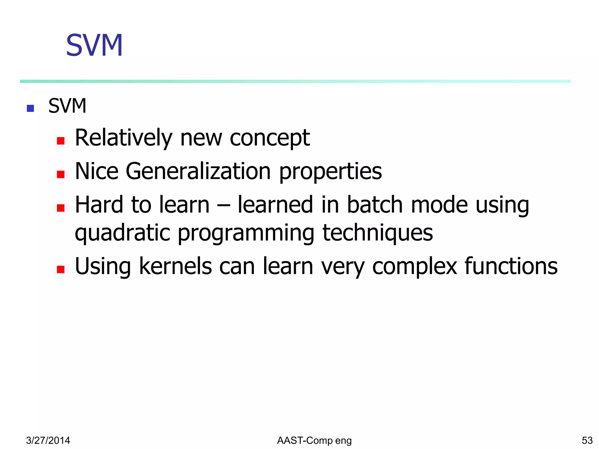 SVM
 SVM
 Relatively new concept
 Nice Generalization properties
 Hard to learn – learned in batch mode using
quadratic programming techniques
 Using kernels can learn very complex functions
3/27/2014 AAST-Comp eng 53
 