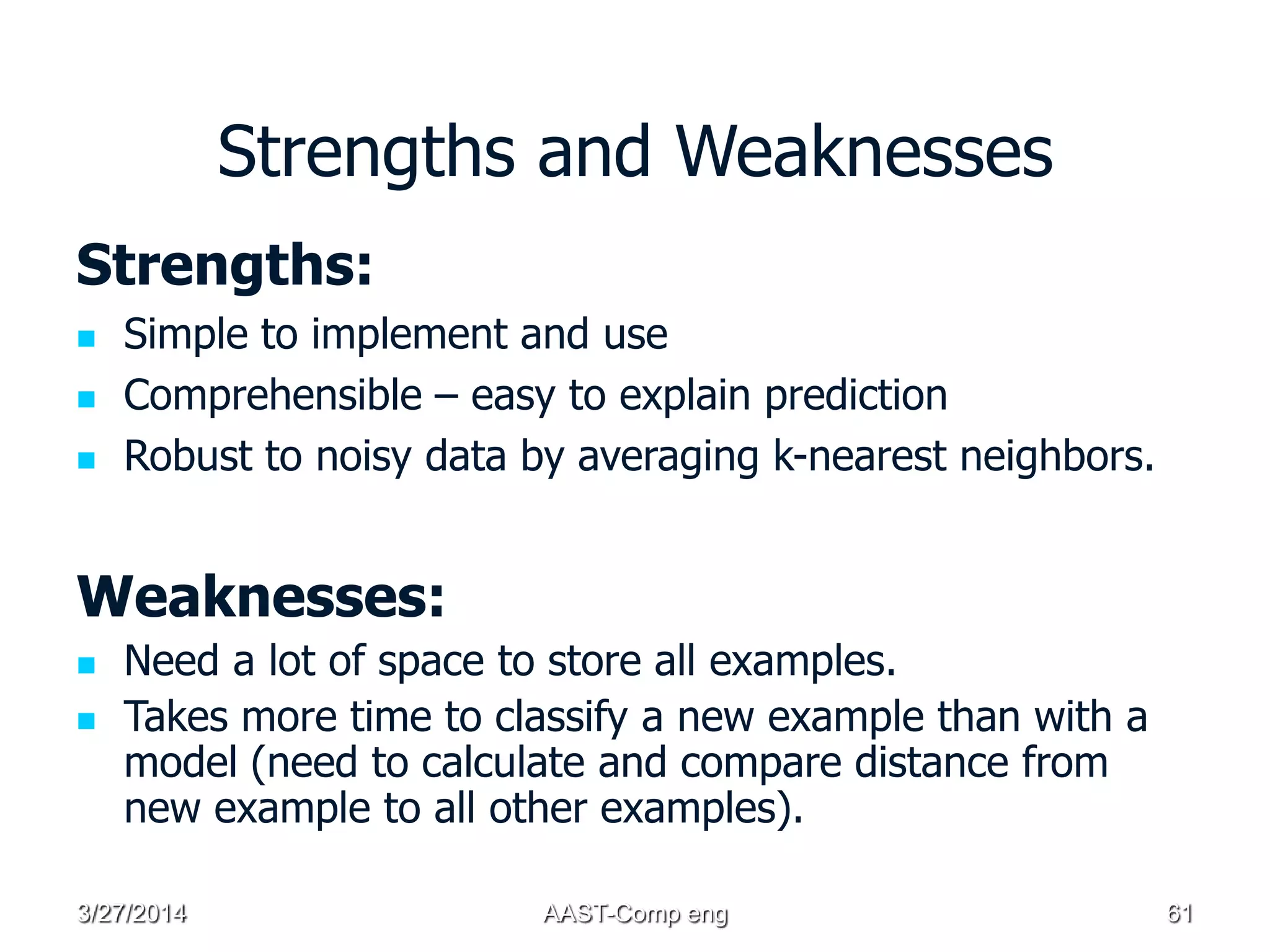 Strengths and Weaknesses
Strengths:
 Simple to implement and use
 Comprehensible – easy to explain prediction
 Robust to noisy data by averaging k-nearest neighbors.
Weaknesses:
 Need a lot of space to store all examples.
 Takes more time to classify a new example than with a
model (need to calculate and compare distance from
new example to all other examples).
3/27/2014 AAST-Comp eng 61
 
