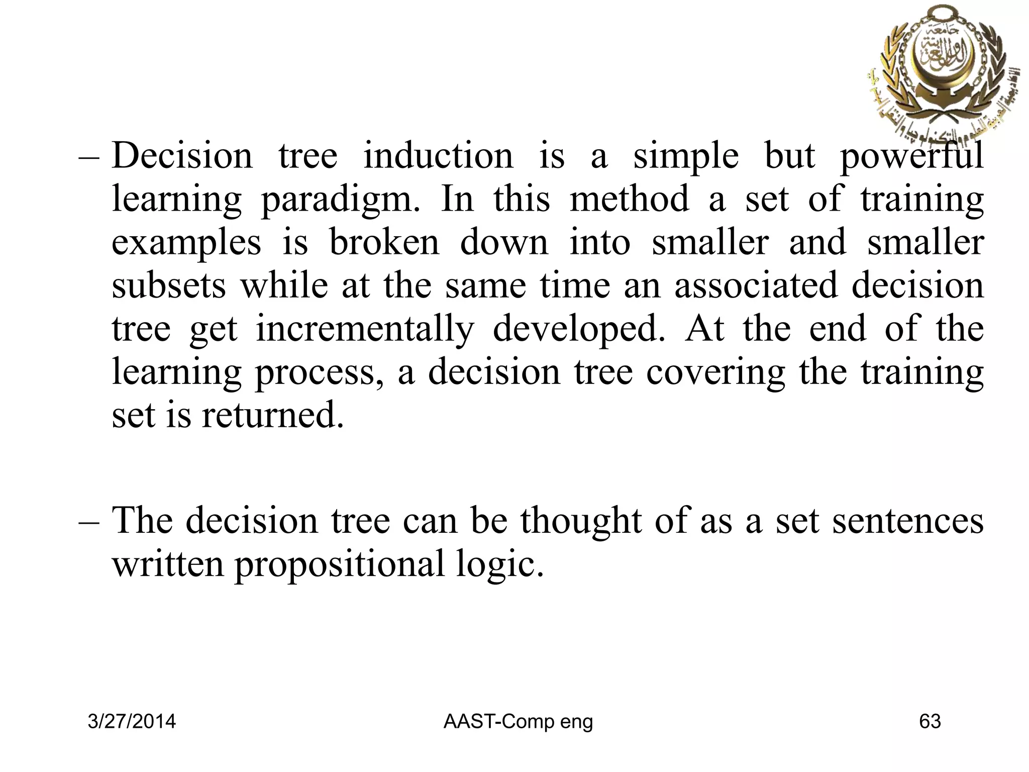 – Decision tree induction is a simple but powerful
learning paradigm. In this method a set of training
examples is broken down into smaller and smaller
subsets while at the same time an associated decision
tree get incrementally developed. At the end of the
learning process, a decision tree covering the training
set is returned.
– The decision tree can be thought of as a set sentences
written propositional logic.
3/27/2014 AAST-Comp eng 63
 