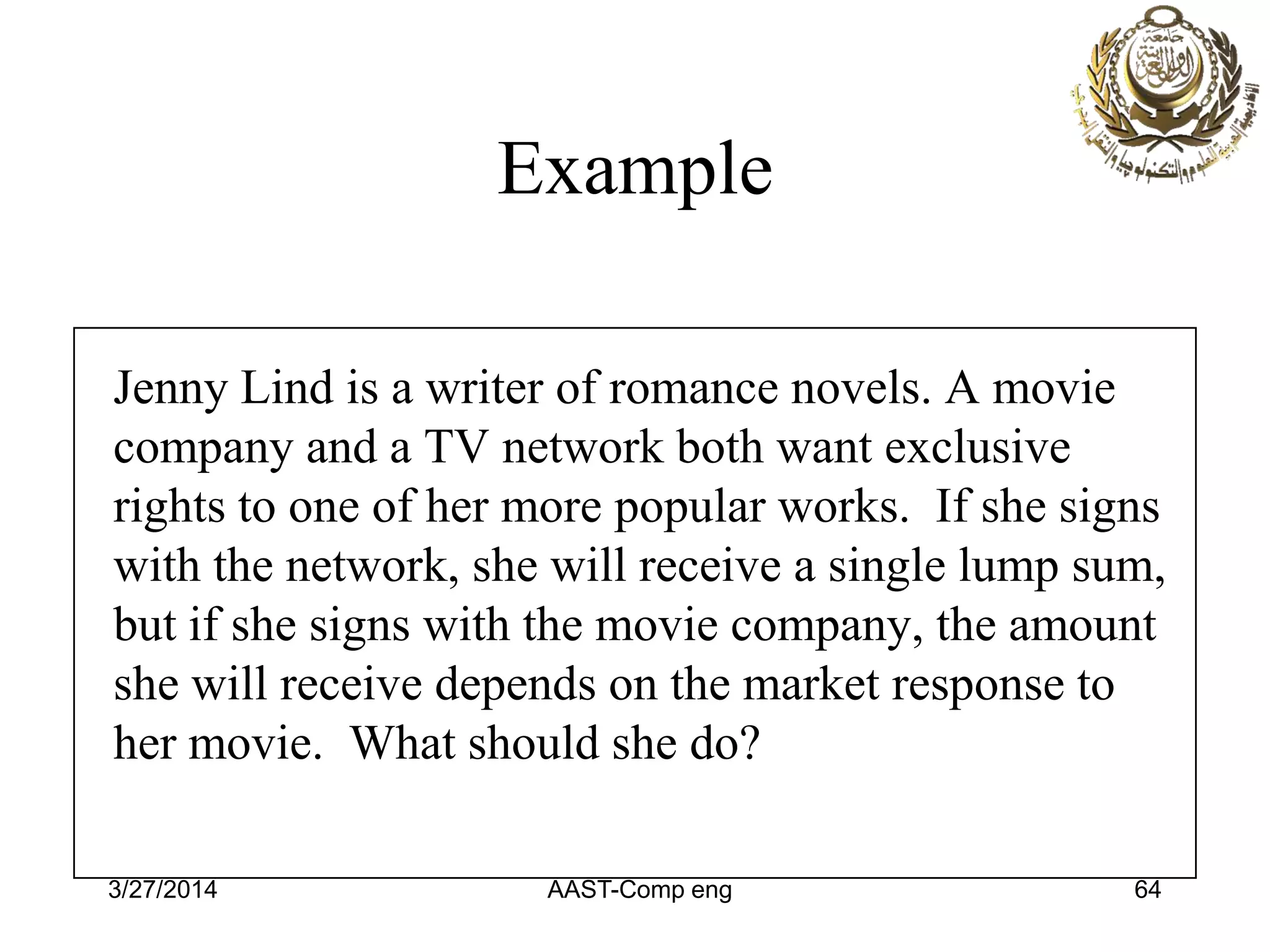 Example
Jenny Lind is a writer of romance novels. A movie
company and a TV network both want exclusive
rights to one of her more popular works. If she signs
with the network, she will receive a single lump sum,
but if she signs with the movie company, the amount
she will receive depends on the market response to
her movie. What should she do?
3/27/2014 AAST-Comp eng 64
 