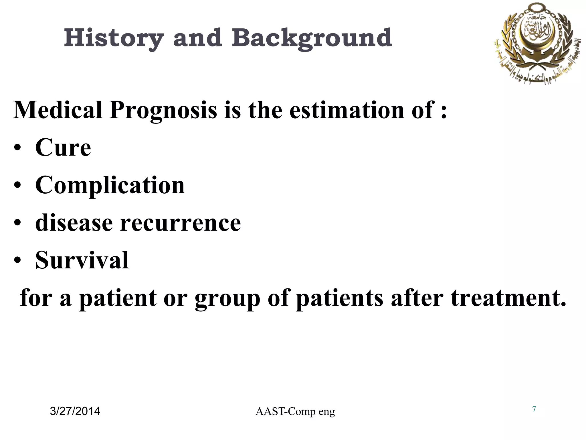 History and Background
Medical Prognosis is the estimation of :
• Cure
• Complication
• disease recurrence
• Survival
for a patient or group of patients after treatment.
7AAST-Comp eng3/27/2014
 