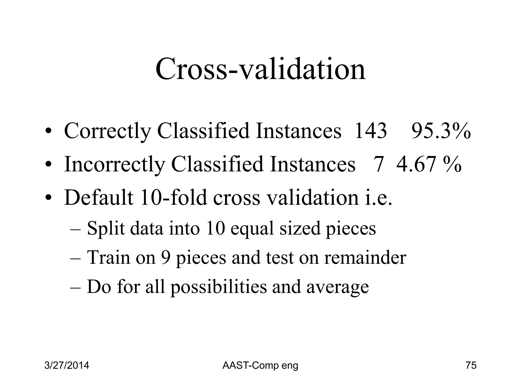Cross-validation
• Correctly Classified Instances 143 95.3%
• Incorrectly Classified Instances 7 4.67 %
• Default 10-fold cross validation i.e.
– Split data into 10 equal sized pieces
– Train on 9 pieces and test on remainder
– Do for all possibilities and average
3/27/2014 AAST-Comp eng 75
 