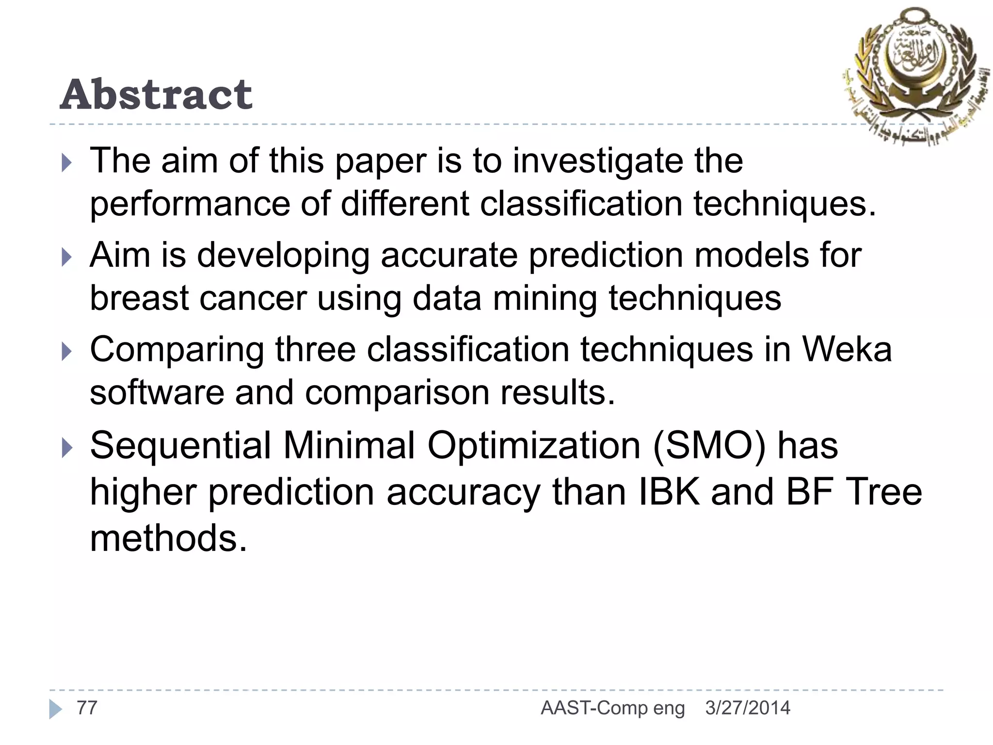 Abstract
 The aim of this paper is to investigate the
performance of different classification techniques.
 Aim is developing accurate prediction models for
breast cancer using data mining techniques
 Comparing three classification techniques in Weka
software and comparison results.
 Sequential Minimal Optimization (SMO) has
higher prediction accuracy than IBK and BF Tree
methods.
77 3/27/2014AAST-Comp eng
 