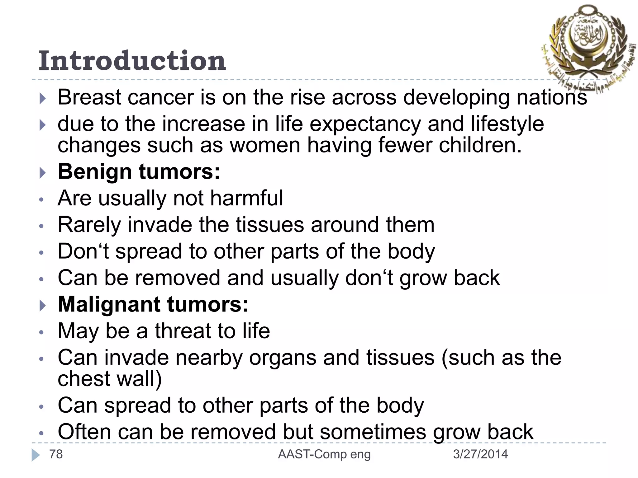 Introduction
 Breast cancer is on the rise across developing nations
 due to the increase in life expectancy and lifestyle
changes such as women having fewer children.
 Benign tumors:
• Are usually not harmful
• Rarely invade the tissues around them
• Don‘t spread to other parts of the body
• Can be removed and usually don‘t grow back
 Malignant tumors:
• May be a threat to life
• Can invade nearby organs and tissues (such as the
chest wall)
• Can spread to other parts of the body
• Often can be removed but sometimes grow back
78 3/27/2014AAST-Comp eng
 