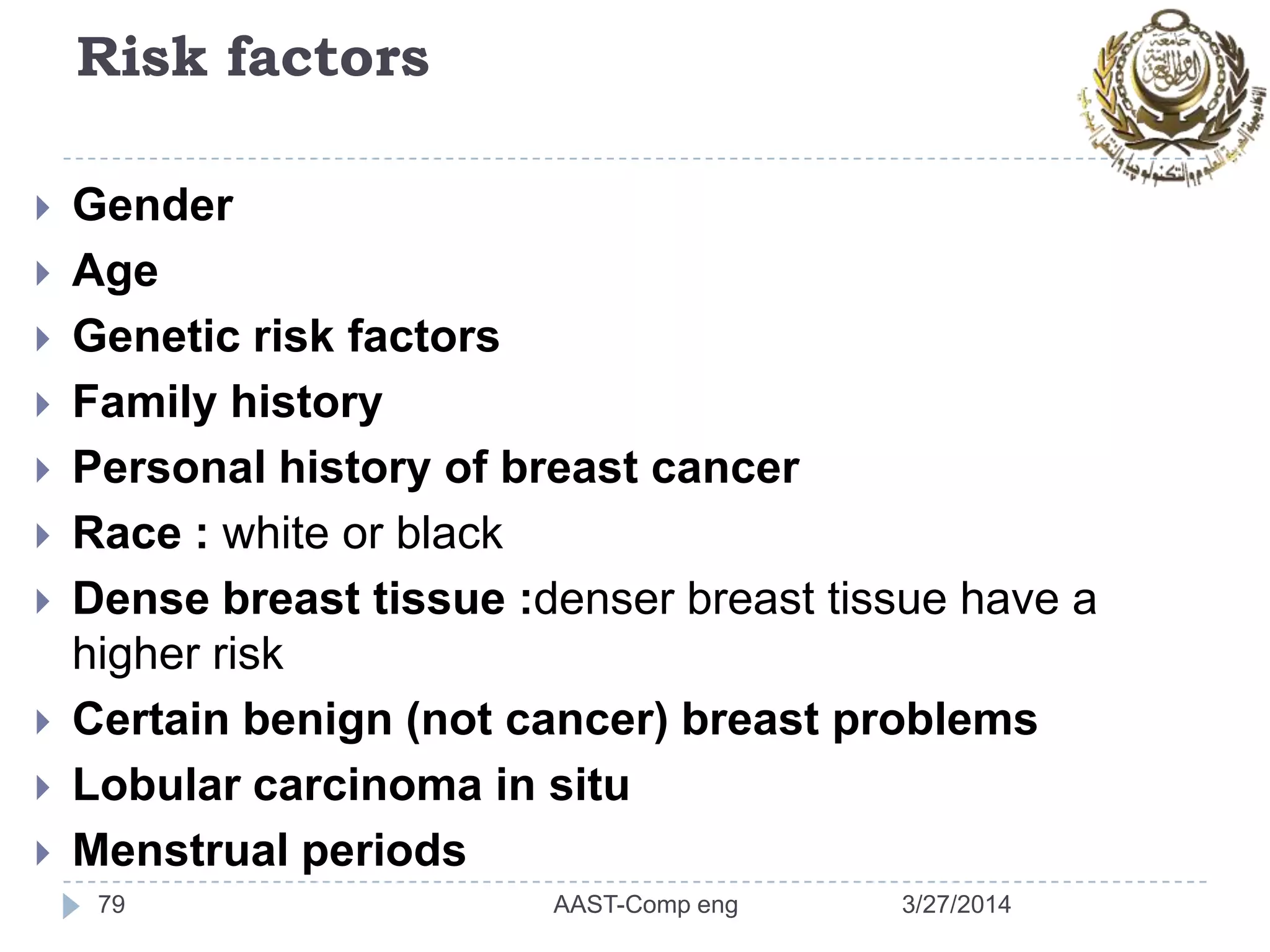 Risk factors
 Gender
 Age
 Genetic risk factors
 Family history
 Personal history of breast cancer
 Race : white or black
 Dense breast tissue :denser breast tissue have a
higher risk
 Certain benign (not cancer) breast problems
 Lobular carcinoma in situ
 Menstrual periods
79 3/27/2014AAST-Comp eng
 