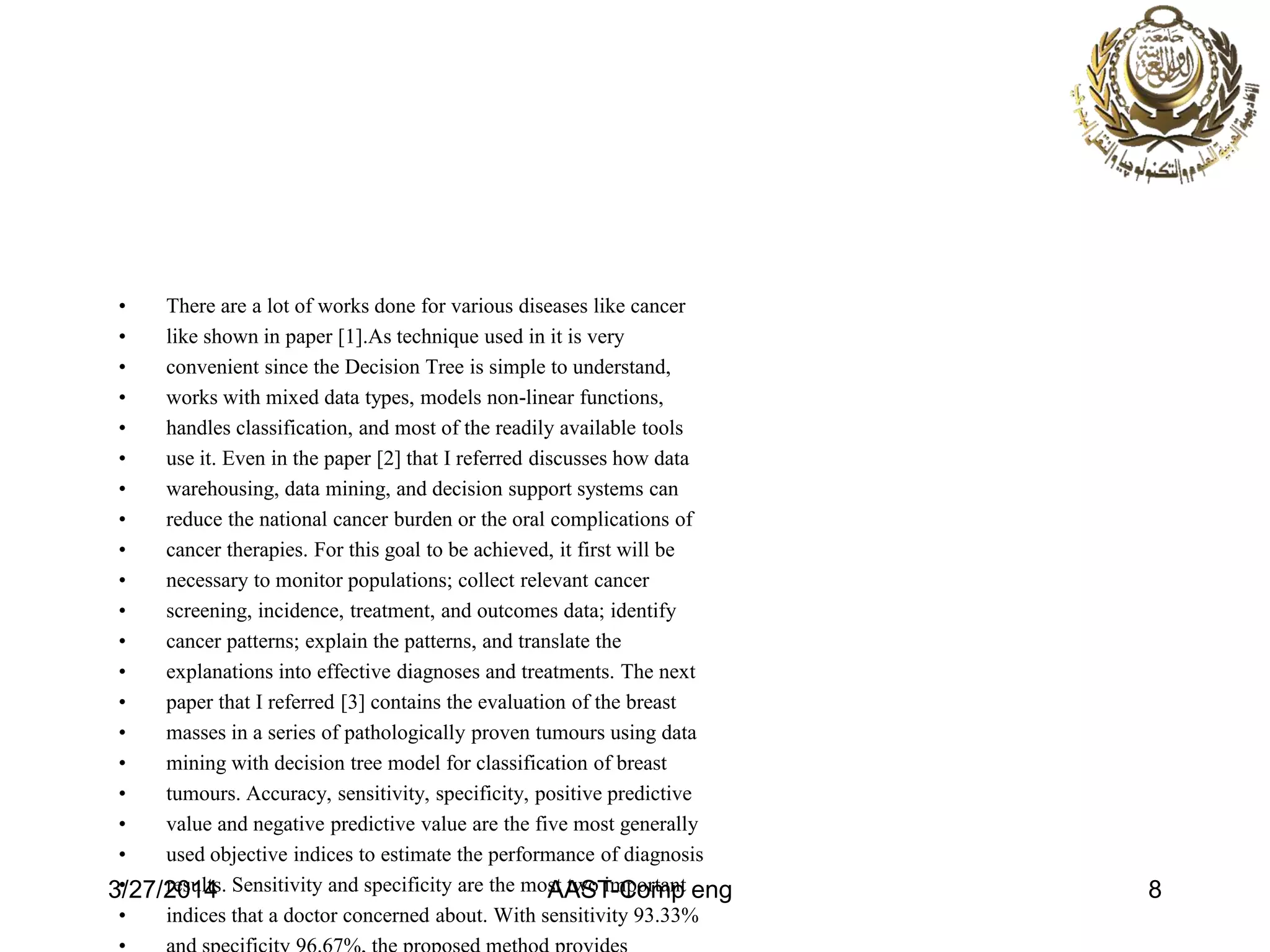 • There are a lot of works done for various diseases like cancer
• like shown in paper [1].As technique used in it is very
• convenient since the Decision Tree is simple to understand,
• works with mixed data types, models non-linear functions,
• handles classification, and most of the readily available tools
• use it. Even in the paper [2] that I referred discusses how data
• warehousing, data mining, and decision support systems can
• reduce the national cancer burden or the oral complications of
• cancer therapies. For this goal to be achieved, it first will be
• necessary to monitor populations; collect relevant cancer
• screening, incidence, treatment, and outcomes data; identify
• cancer patterns; explain the patterns, and translate the
• explanations into effective diagnoses and treatments. The next
• paper that I referred [3] contains the evaluation of the breast
• masses in a series of pathologically proven tumours using data
• mining with decision tree model for classification of breast
• tumours. Accuracy, sensitivity, specificity, positive predictive
• value and negative predictive value are the five most generally
• used objective indices to estimate the performance of diagnosis
• results. Sensitivity and specificity are the most two important
• indices that a doctor concerned about. With sensitivity 93.33%
3/27/2014 AAST-Comp eng 8
 