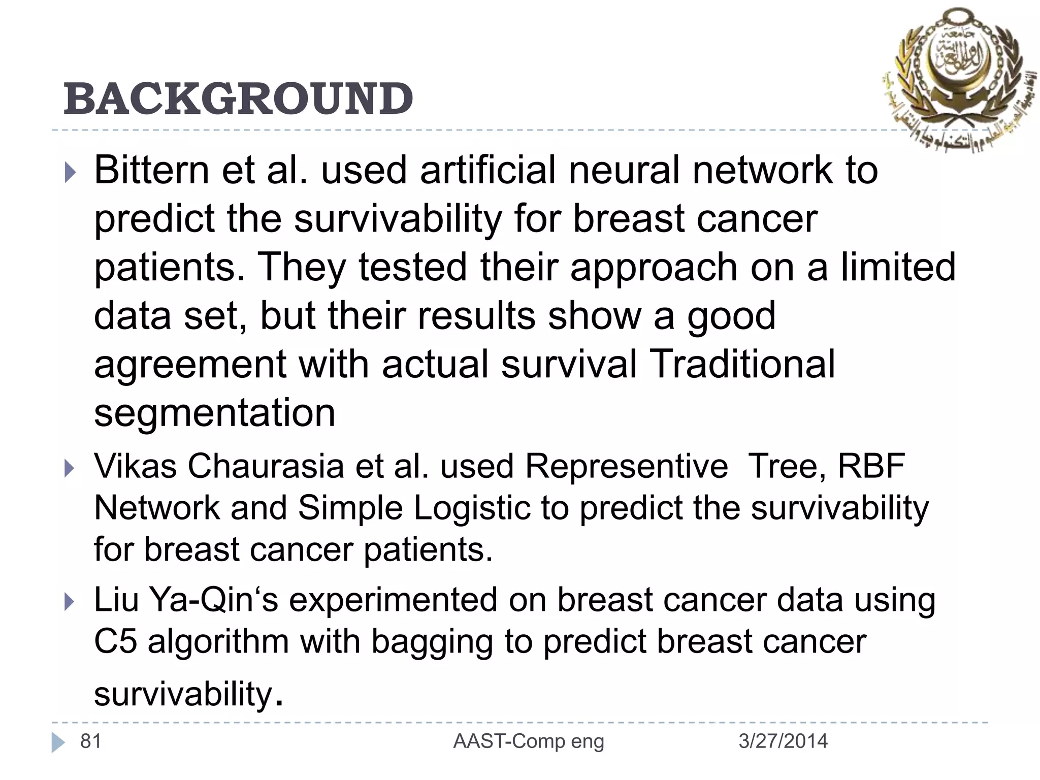 BACKGROUND
 Bittern et al. used artificial neural network to
predict the survivability for breast cancer
patients. They tested their approach on a limited
data set, but their results show a good
agreement with actual survival Traditional
segmentation
 Vikas Chaurasia et al. used Representive Tree, RBF
Network and Simple Logistic to predict the survivability
for breast cancer patients.
 Liu Ya-Qin‘s experimented on breast cancer data using
C5 algorithm with bagging to predict breast cancer
survivability.
81 3/27/2014AAST-Comp eng
 