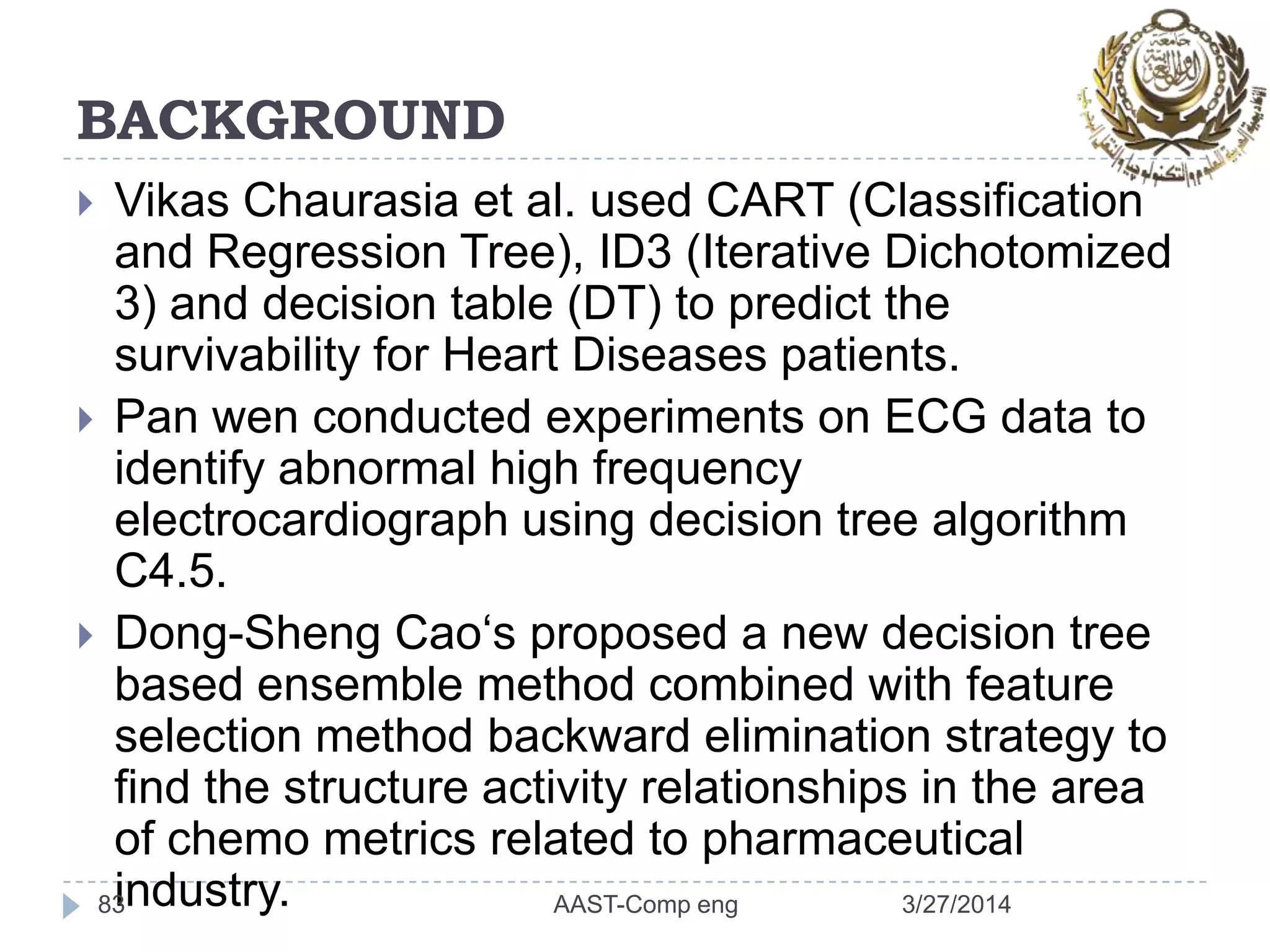 BACKGROUND
 Vikas Chaurasia et al. used CART (Classification
and Regression Tree), ID3 (Iterative Dichotomized
3) and decision table (DT) to predict the
survivability for Heart Diseases patients.
 Pan wen conducted experiments on ECG data to
identify abnormal high frequency
electrocardiograph using decision tree algorithm
C4.5.
 Dong-Sheng Cao‘s proposed a new decision tree
based ensemble method combined with feature
selection method backward elimination strategy to
find the structure activity relationships in the area
of chemo metrics related to pharmaceutical
industry.83 3/27/2014AAST-Comp eng
 