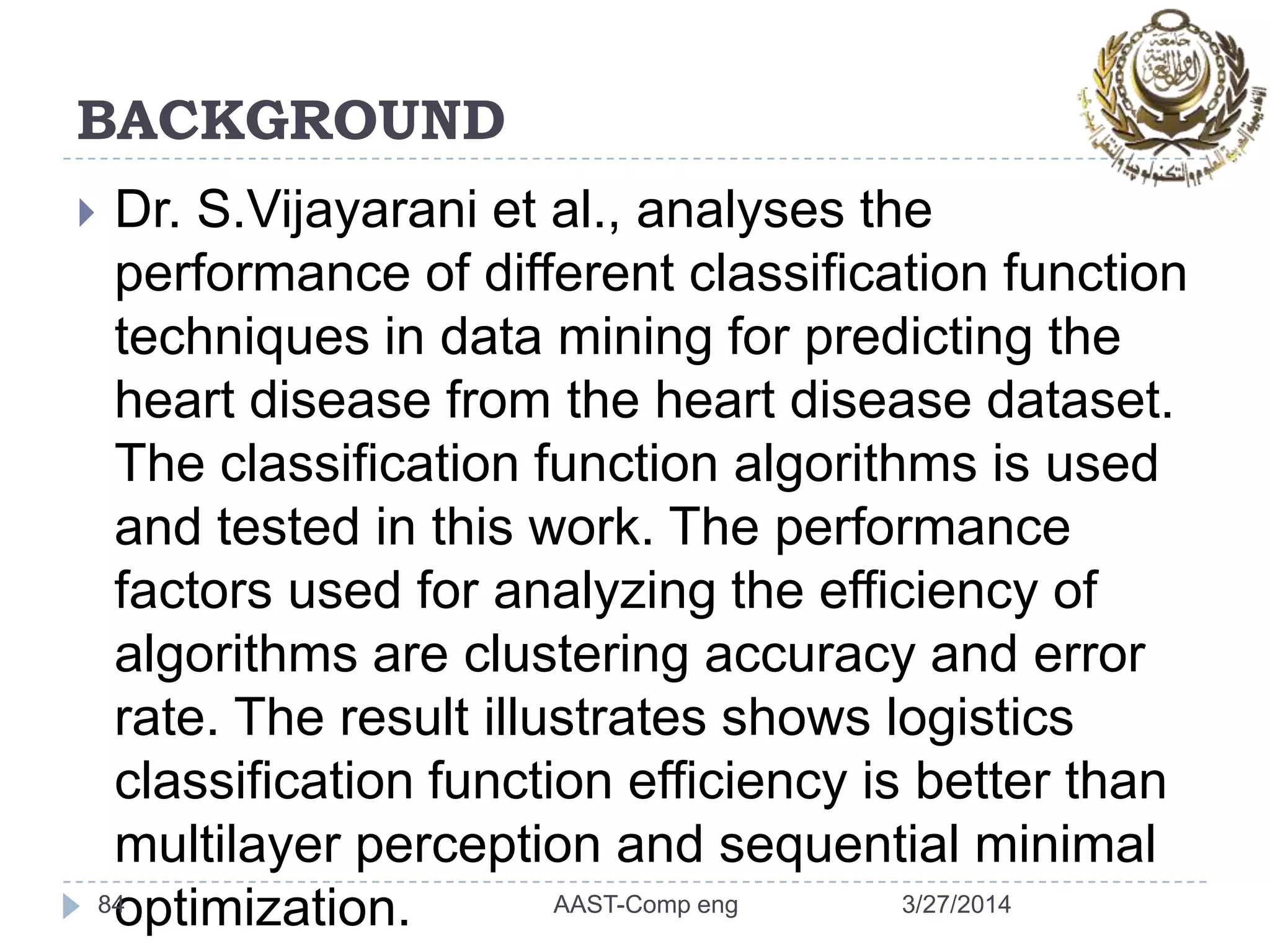 BACKGROUND
 Dr. S.Vijayarani et al., analyses the
performance of different classification function
techniques in data mining for predicting the
heart disease from the heart disease dataset.
The classification function algorithms is used
and tested in this work. The performance
factors used for analyzing the efficiency of
algorithms are clustering accuracy and error
rate. The result illustrates shows logistics
classification function efficiency is better than
multilayer perception and sequential minimal
optimization.84 3/27/2014AAST-Comp eng
 