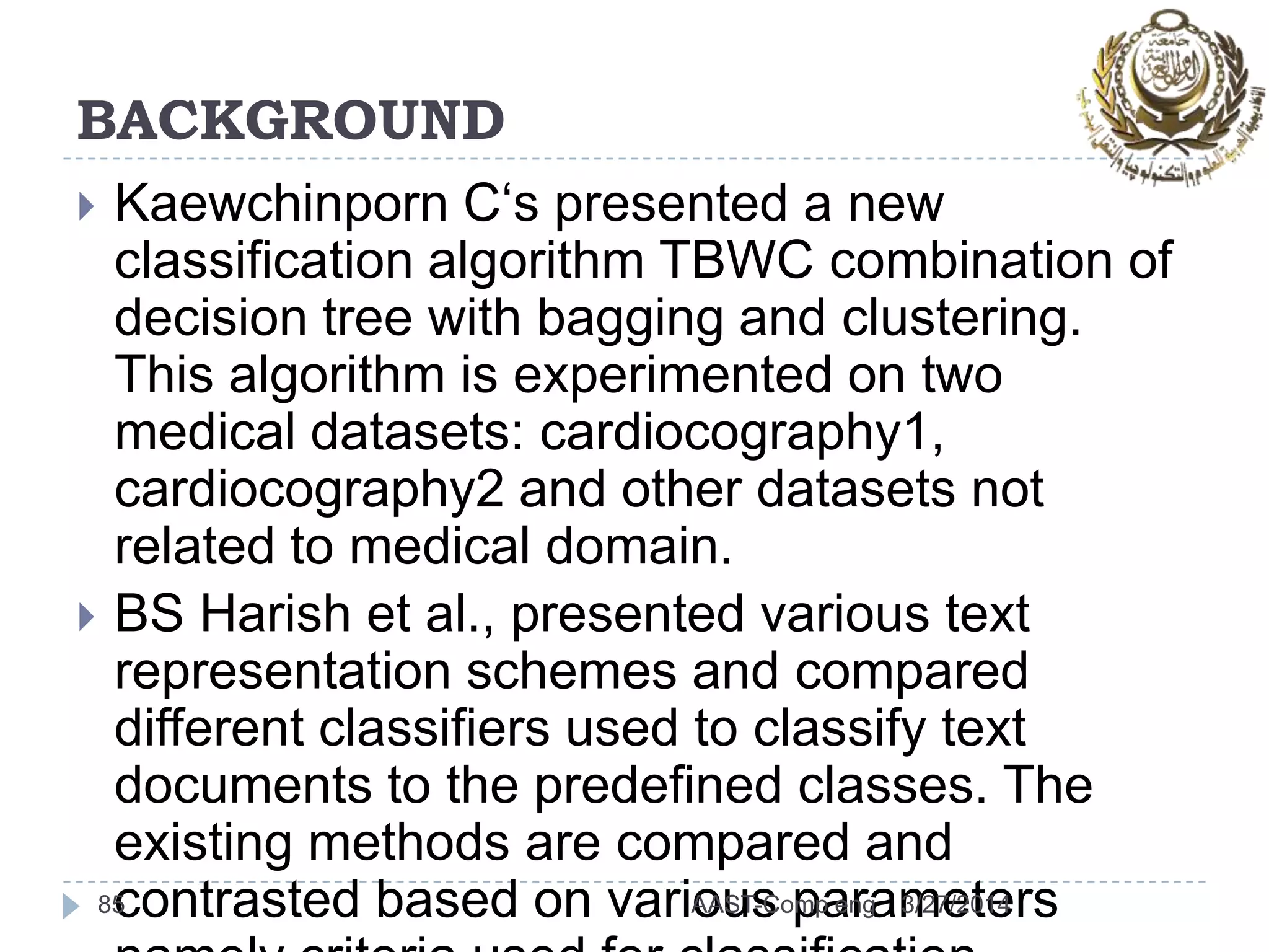 BACKGROUND
 Kaewchinporn C‘s presented a new
classification algorithm TBWC combination of
decision tree with bagging and clustering.
This algorithm is experimented on two
medical datasets: cardiocography1,
cardiocography2 and other datasets not
related to medical domain.
 BS Harish et al., presented various text
representation schemes and compared
different classifiers used to classify text
documents to the predefined classes. The
existing methods are compared and
contrasted based on various parameters85 3/27/2014AAST-Comp eng
 