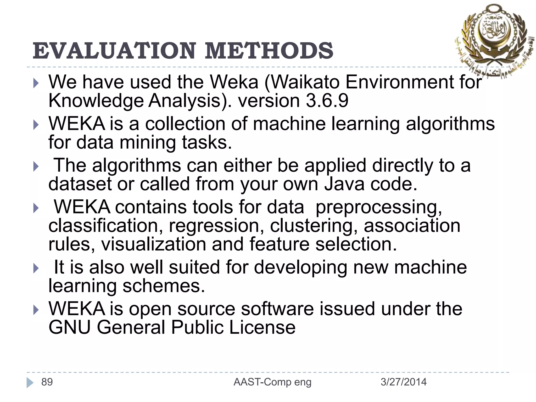 EVALUATION METHODS
 We have used the Weka (Waikato Environment for
Knowledge Analysis). version 3.6.9
 WEKA is a collection of machine learning algorithms
for data mining tasks.
 The algorithms can either be applied directly to a
dataset or called from your own Java code.
 WEKA contains tools for data preprocessing,
classification, regression, clustering, association
rules, visualization and feature selection.
 It is also well suited for developing new machine
learning schemes.
 WEKA is open source software issued under the
GNU General Public License
3/27/2014AAST-Comp eng89
 