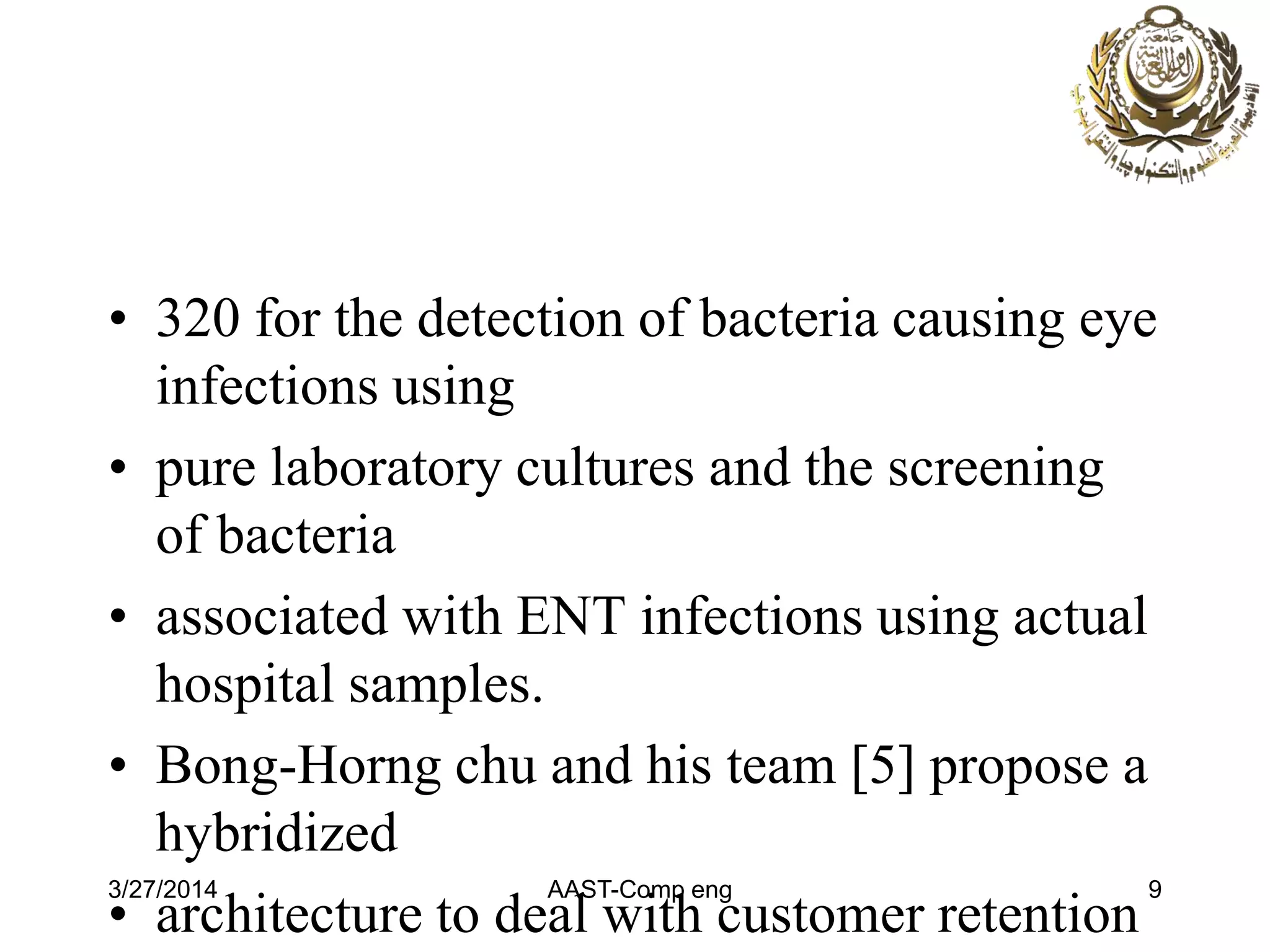 • 320 for the detection of bacteria causing eye
infections using
• pure laboratory cultures and the screening
of bacteria
• associated with ENT infections using actual
hospital samples.
• Bong-Horng chu and his team [5] propose a
hybridized
• architecture to deal with customer retention
3/27/2014 AAST-Comp eng 9
 