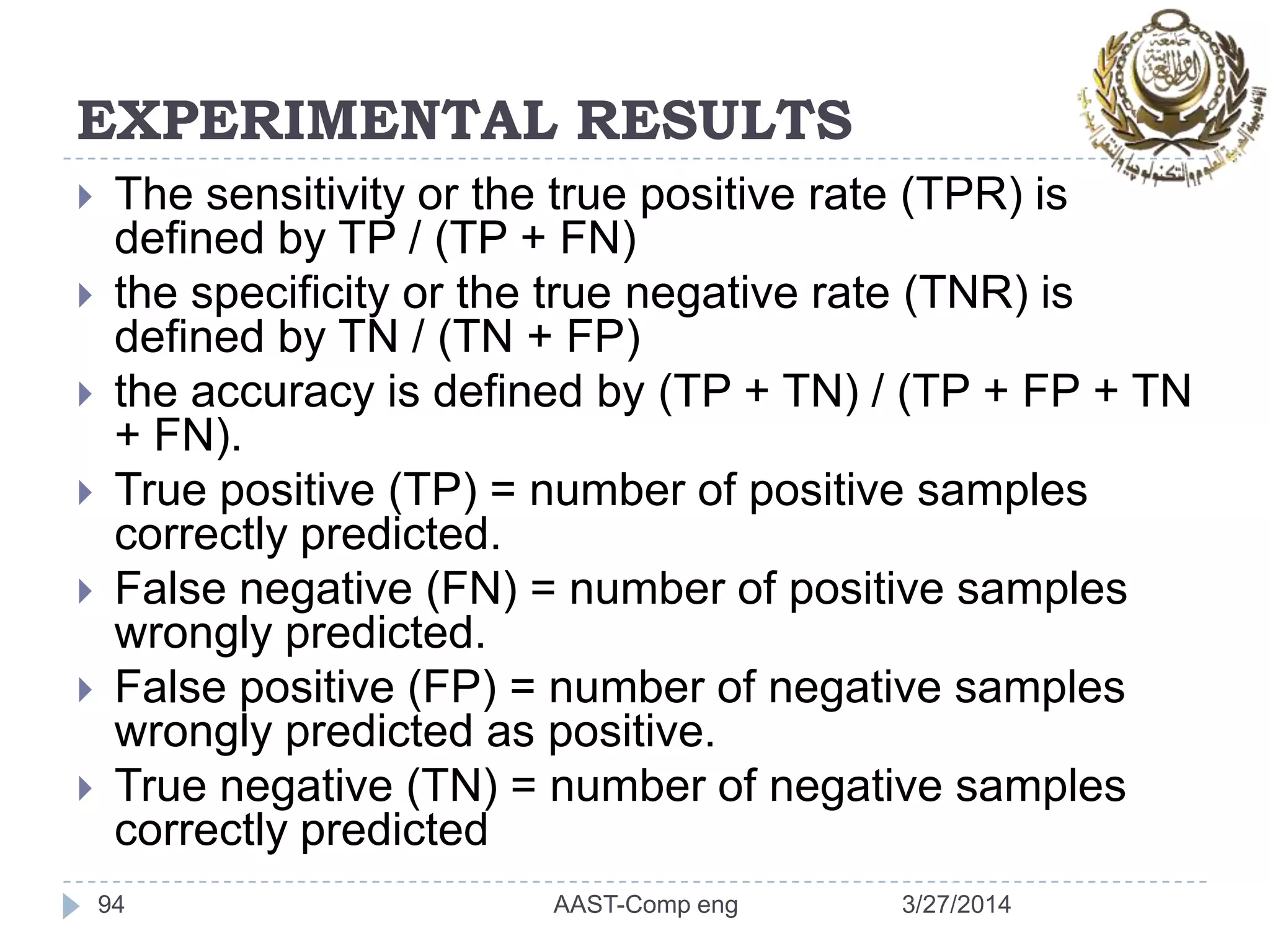 EXPERIMENTAL RESULTS
 The sensitivity or the true positive rate (TPR) is
defined by TP / (TP + FN)
 the specificity or the true negative rate (TNR) is
defined by TN / (TN + FP)
 the accuracy is defined by (TP + TN) / (TP + FP + TN
+ FN).
 True positive (TP) = number of positive samples
correctly predicted.
 False negative (FN) = number of positive samples
wrongly predicted.
 False positive (FP) = number of negative samples
wrongly predicted as positive.
 True negative (TN) = number of negative samples
correctly predicted
94 3/27/2014AAST-Comp eng
 