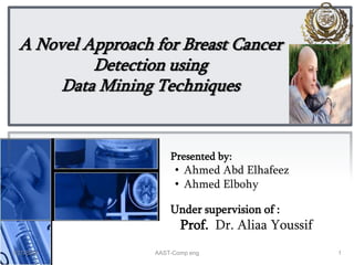 A Novel Approach for Breast Cancer
Detection using
Data Mining Techniques
Presented by:
• Ahmed Abd Elhafeez
• Ahmed Elbohy
Under supervision of :
Prof. Dr. Aliaa Youssif
13/27/2014 AAST-Comp eng
 