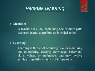 Machine:
A machine is a tool containing one or more parts
that uses energy to perform an intended action.
 Learning:
Learning is the act of acquiring new, or modifying
and reinforcing, existing knowledge, behaviors,
skills, values, or preferences and may involve
synthesizing different types of information.
MACHINE LEARNING
 