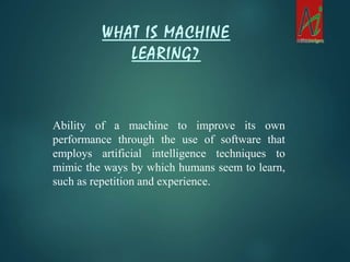 Ability of a machine to improve its own
performance through the use of software that
employs artificial intelligence techniques to
mimic the ways by which humans seem to learn,
such as repetition and experience.
WHAT IS MACHINE
LEARING?
 