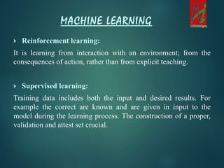  Reinforcement learning:
It is learning from interaction with an environment; from the
consequences of action, rather than from explicit teaching.
 Supervised learning:
Training data includes both the input and desired results. For
example the correct are known and are given in input to the
model during the learning process. The construction of a proper,
validation and attest set crucial.
MACHINE LEARNING
 
