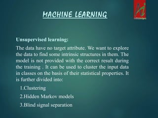Unsupervised learning:
The data have no target attribute. We want to explore
the data to find some intrinsic structures in them. The
model is not provided with the correct result during
the training . It can be used to cluster the input data
in classes on the basis of their statistical properties. It
is further divided into:
1.Clustering
2.Hidden Markov models
3.Blind signal separation
MACHINE LEARNING
 