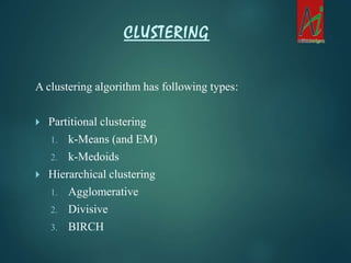 A clustering algorithm has following types:
 Partitional clustering
1. k-Means (and EM)
2. k-Medoids
 Hierarchical clustering
1. Agglomerative
2. Divisive
3. BIRCH
CLUSTERING
 
