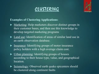 Examples of Clustering Applications:
 Marketing: Help marketers discover distinct groups in
their customer bases, and then use this knowledge to
develop targeted marketing programs
 Land use: Identification of areas of similar land use in
an earth observation database.
 Insurance: Identifying groups of motor insurance
policy holders with a high average claim cost.
 Urban planning: Identifying groups of houses
according to their house type, value, and geographical
location.
 Seismology: Observed earth quake epicenters should
be clustered along continent faults
CLUSTERING
 