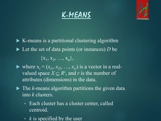  K-means is a partitional clustering algorithm
 Let the set of data points (or instances) D be
{x1, x2, …, xn},
 where xi = (xi1, xi2, …, xir) is a vector in a real-
valued space X  Rr, and r is the number of
attributes (dimensions) in the data.
 The k-means algorithm partitions the given data
into k clusters.
• Each cluster has a cluster center, called
centroid.
• k is specified by the user
K-MEANS
 