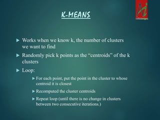  Works when we know k, the number of clusters
we want to find
 Randomly pick k points as the “centroids” of the k
clusters
 Loop:
 For each point, put the point in the cluster to whose
centroid it is closest
 Recomputed the cluster centroids
 Repeat loop (until there is no change in clusters
between two consecutive iterations.)
K-MEANS
 