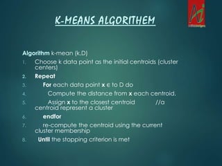 Algorithm k-mean (k,D)
1. Choose k data point as the initial centroids (cluster
centers)
2. Repeat
3. For each data point x ∈ to D do
4. Compute the distance from x each centroid.
5. Assign x to the closest centroid //a
centroid represent a cluster
6. endfor
7. re-compute the centroid using the current
cluster membership
8. Until the stopping criterion is met
K-MEANS ALGORITHEM
 