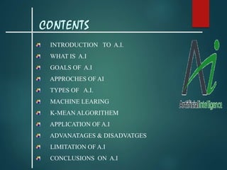 INTRODUCTION TO A.I.
WHAT IS A.I
GOALS OF A.I
APPROCHES OF AI
TYPES OF A.I.
MACHINE LEARING
K-MEAN ALGORITHEM
APPLICATION OF A.I
ADVANATAGES & DISADVATGES
LIMITATION OF A.I
CONCLUSIONS ON A.I
CONTENTS
 