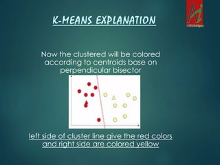 Now the clustered will be colored
according to centroids base on
perpendicular bisector
left side of cluster line give the red colors
and right side are colored yellow
K-MEANS EXPLANATION
 