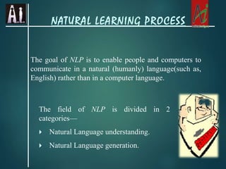 The goal of NLP is to enable people and computers to
communicate in a natural (humanly) language(such as,
English) rather than in a computer language.
The field of NLP is divided in 2
categories—
 Natural Language understanding.
 Natural Language generation.
NATURAL LEARNING PROCESS
 