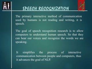 The primary interactive method of communication
used by humans is not reading and writing, it is
speech.
The goal of speech recognition research is to allow
computers to understand human speech. So that they
can hear our voices and recognize the words we are
speaking.
It simplifies the process of interactive
communication between people and computers, thus
it advances the goal of NLP.
SPEECH RECOGNIZATION
 