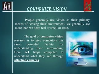 People generally use vision as their primary
means of sensing their environment, we generally see
more than we hear, feel or smell or taste.
The goal of computer vision
research is to give computers this
same powerful facility for
understanding their surrounding.
Here A.I helps computer to
understand what they see through
attached cameras.
COUMPUTER VISION
 