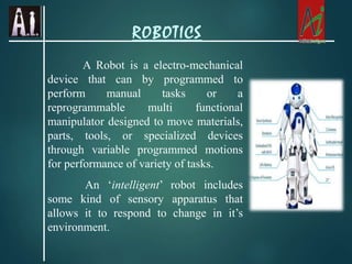 A Robot is a electro-mechanical
device that can by programmed to
perform manual tasks or a
reprogrammable multi functional
manipulator designed to move materials,
parts, tools, or specialized devices
through variable programmed motions
for performance of variety of tasks.
An ‘intelligent’ robot includes
some kind of sensory apparatus that
allows it to respond to change in it’s
environment.
ROBOTICS
 